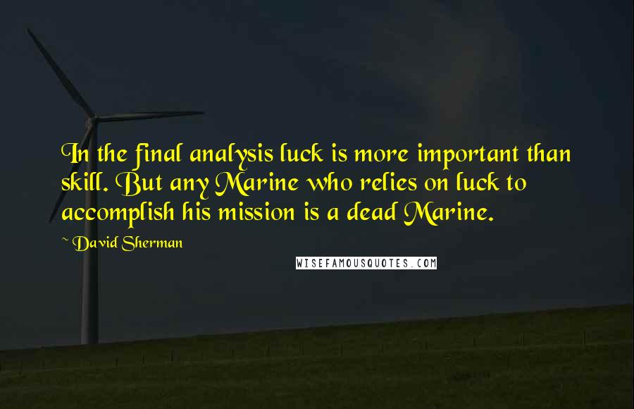 David Sherman quotes: In the final analysis luck is more important than skill. But any Marine who relies on luck to accomplish his mission is a dead Marine.