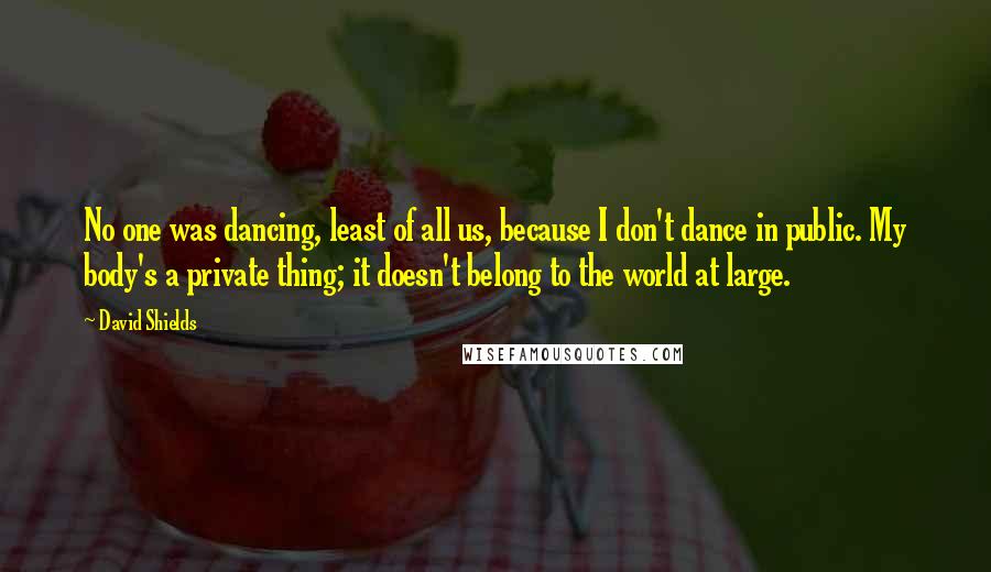 David Shields quotes: No one was dancing, least of all us, because I don't dance in public. My body's a private thing; it doesn't belong to the world at large.