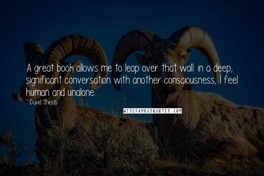 David Shields quotes: A great book allows me to leap over that wall: in a deep, significant conversation with another consciousness, I feel human and unalone.
