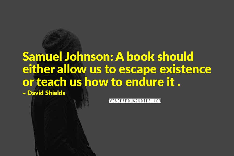 David Shields quotes: Samuel Johnson: A book should either allow us to escape existence or teach us how to endure it .