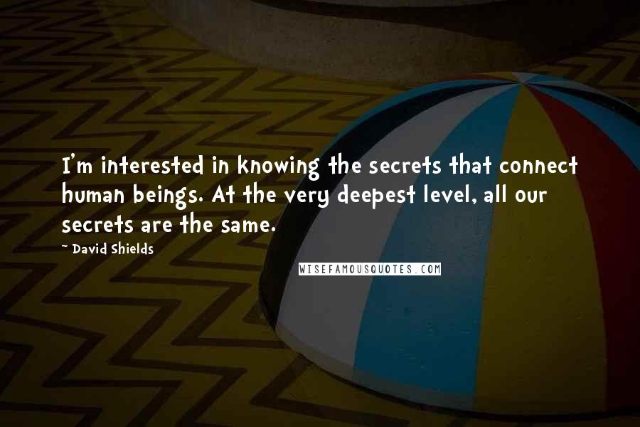 David Shields quotes: I'm interested in knowing the secrets that connect human beings. At the very deepest level, all our secrets are the same.