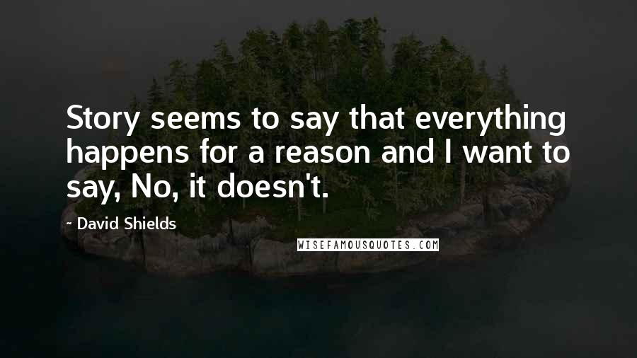 David Shields quotes: Story seems to say that everything happens for a reason and I want to say, No, it doesn't.