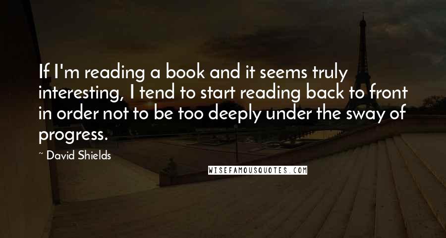David Shields quotes: If I'm reading a book and it seems truly interesting, I tend to start reading back to front in order not to be too deeply under the sway of progress.