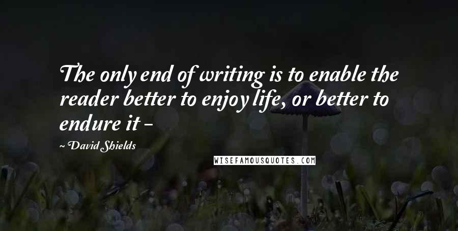 David Shields quotes: The only end of writing is to enable the reader better to enjoy life, or better to endure it -