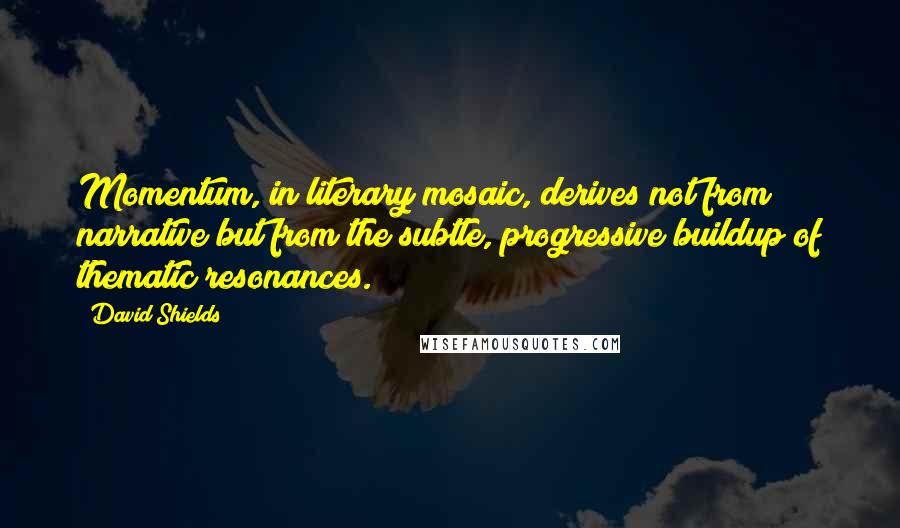 David Shields quotes: Momentum, in literary mosaic, derives not from narrative but from the subtle, progressive buildup of thematic resonances.