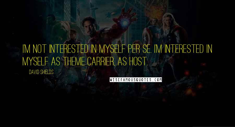 David Shields quotes: I'm not interested in myself per se. I'm interested in myself as theme carrier, as host.