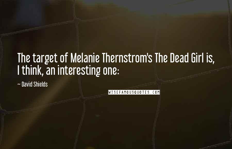 David Shields quotes: The target of Melanie Thernstrom's The Dead Girl is, I think, an interesting one:
