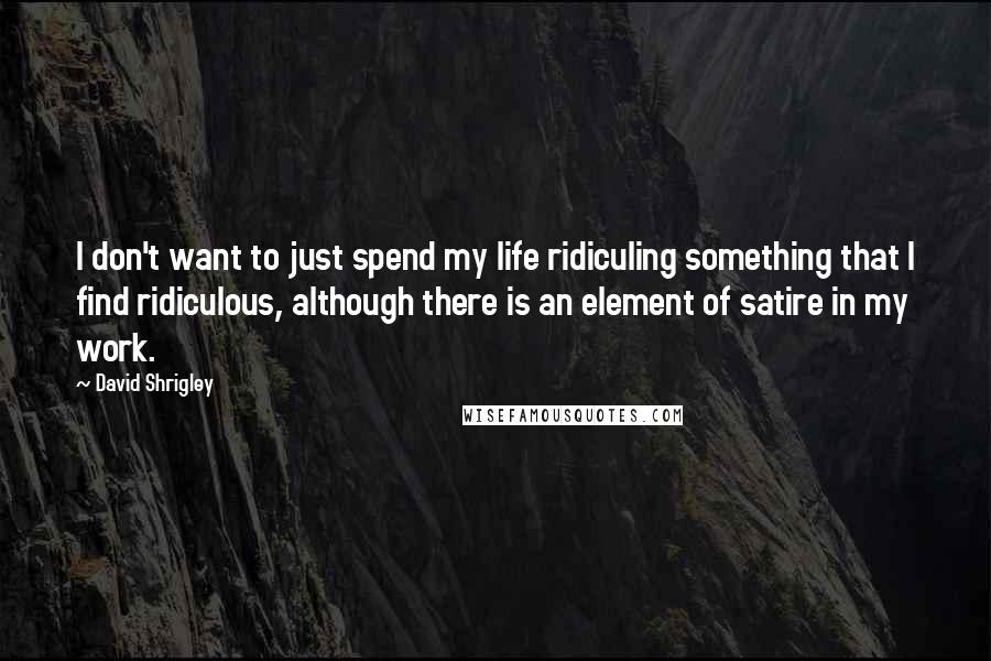 David Shrigley quotes: I don't want to just spend my life ridiculing something that I find ridiculous, although there is an element of satire in my work.