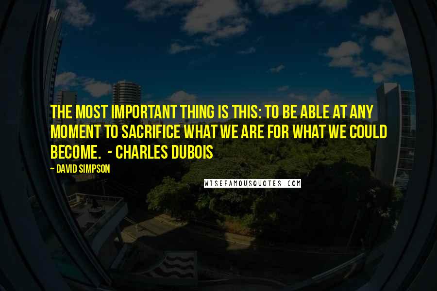 David Simpson quotes: The most important thing is this: To be able at any moment to sacrifice what we are for what we could become. - CHARLES DUBOIS