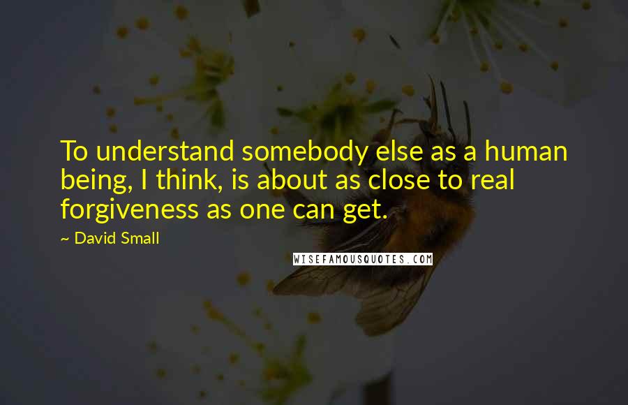 David Small quotes: To understand somebody else as a human being, I think, is about as close to real forgiveness as one can get. David Small quotes: To understand somebody else as a human being, I think, is about as close to real forgiveness as one can get.