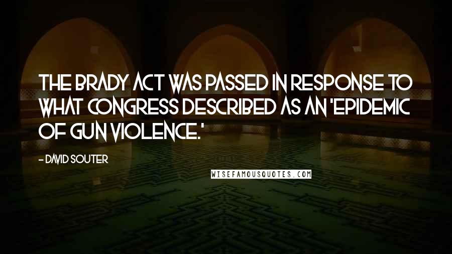 David Souter quotes: The Brady Act was passed in response to what Congress described as an 'epidemic of gun violence.'