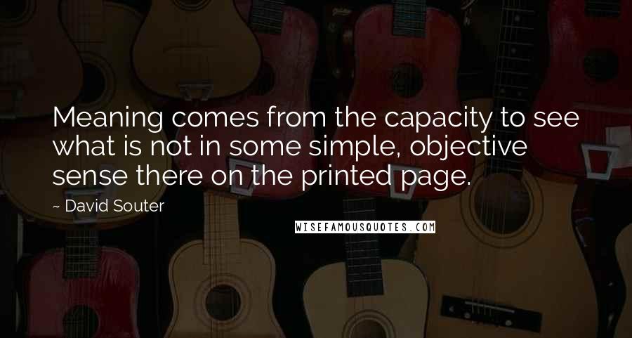 David Souter quotes: Meaning comes from the capacity to see what is not in some simple, objective sense there on the printed page.