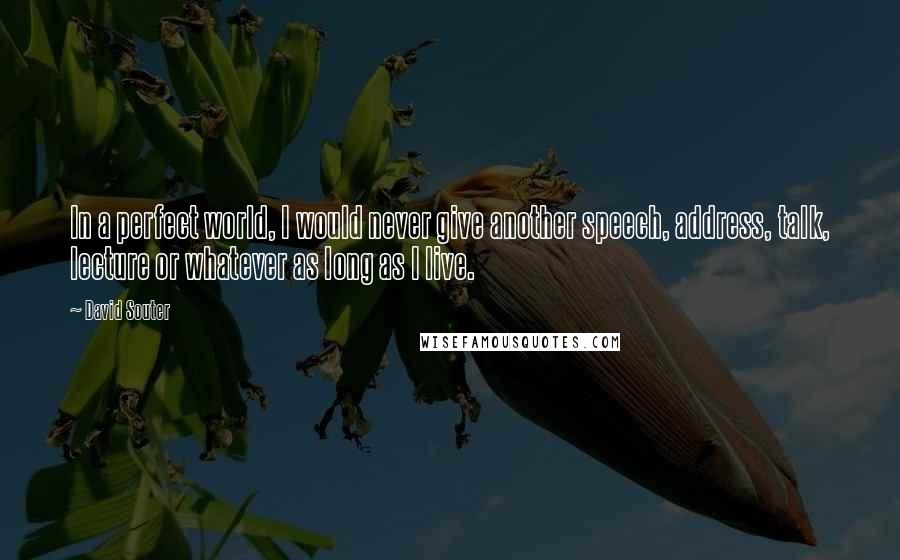 David Souter quotes: In a perfect world, I would never give another speech, address, talk, lecture or whatever as long as I live.