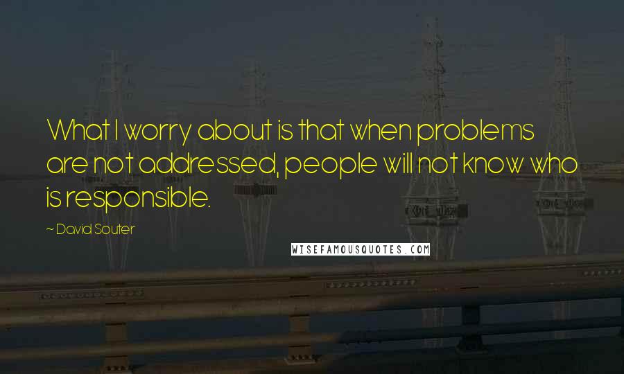 David Souter quotes: What I worry about is that when problems are not addressed, people will not know who is responsible.