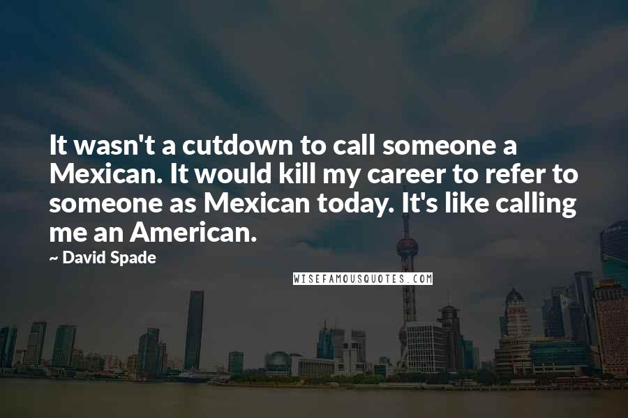 David Spade quotes: It wasn't a cutdown to call someone a Mexican. It would kill my career to refer to someone as Mexican today. It's like calling me an American.