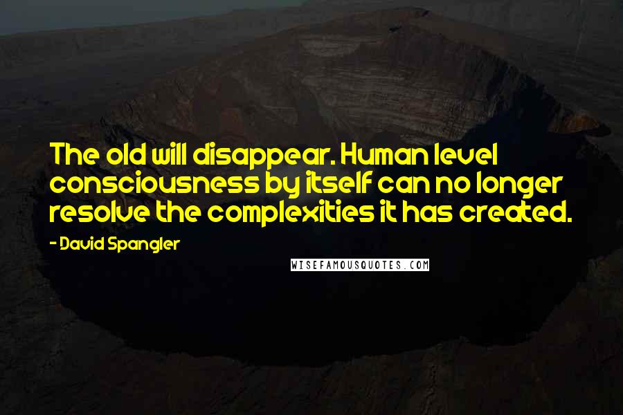 David Spangler quotes: The old will disappear. Human level consciousness by itself can no longer resolve the complexities it has created.