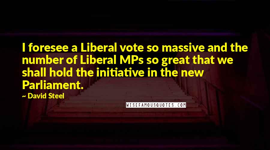 David Steel quotes: I foresee a Liberal vote so massive and the number of Liberal MPs so great that we shall hold the initiative in the new Parliament.