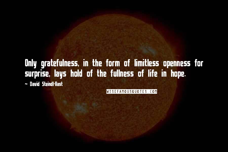 David Steindl-Rast quotes: Only gratefulness, in the form of limitless openness for surprise, lays hold of the fullness of life in hope. David Steindl-Rast quotes: Only gratefulness, in the form of limitless openness for surprise, lays hold of the fullness of life in hope.