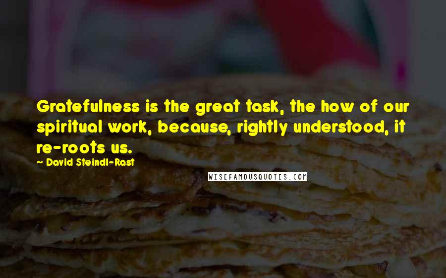 David Steindl-Rast quotes: Gratefulness is the great task, the how of our spiritual work, because, rightly understood, it re-roots us. David Steindl-Rast quotes: Gratefulness is the great task, the how of our spiritual work, because, rightly understood, it re-roots us.