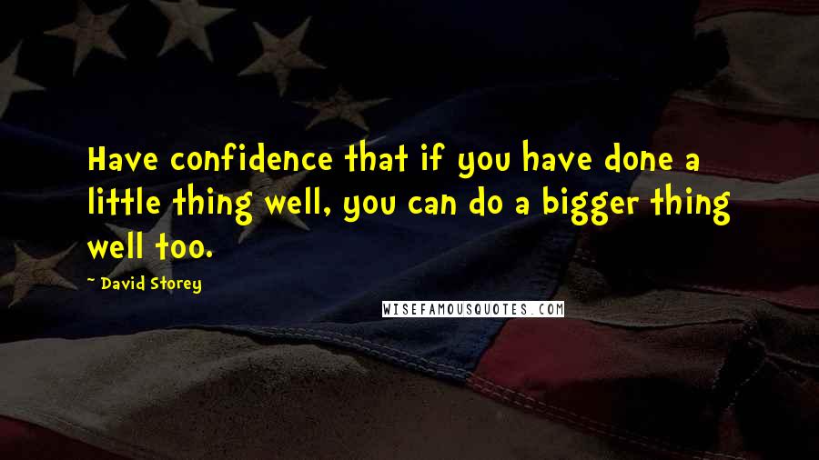 David Storey quotes: Have confidence that if you have done a little thing well, you can do a bigger thing well too.