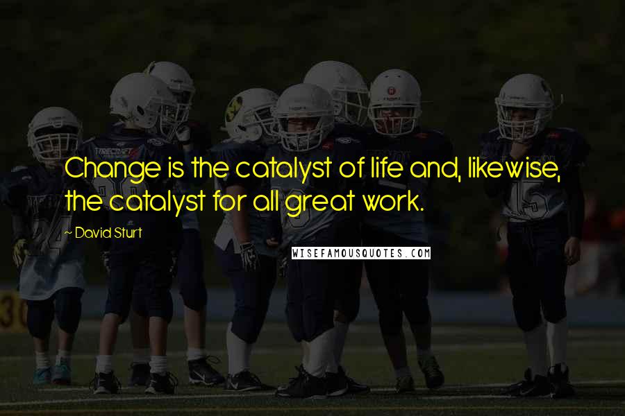 David Sturt quotes: Change is the catalyst of life and, likewise, the catalyst for all great work.