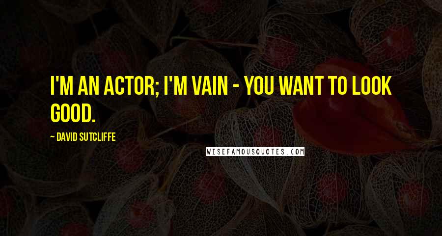 David Sutcliffe quotes: I'm an actor; I'm vain - you want to look good.