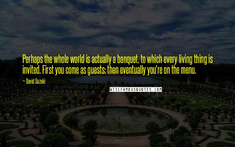David Suzuki quotes: Perhaps the whole world is actually a banquet, to which every living thing is invited. First you come as guests: then eventually you're on the menu. David Suzuki quotes: Perhaps the whole world is actually a banquet, to which every living thing is invited. First you come as guests: then eventually you're on the menu.