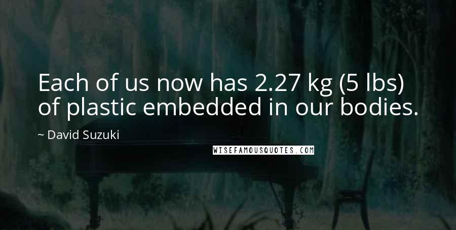 David Suzuki quotes: Each of us now has 2.27 kg (5 lbs) of plastic embedded in our bodies.