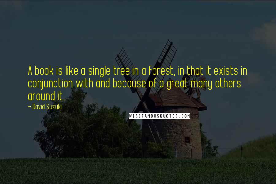 David Suzuki quotes: A book is like a single tree in a forest, in that it exists in conjunction with and because of a great many others around it. David Suzuki quotes: A book is like a single tree in a forest, in that it exists in conjunction with and because of a great many others around it.