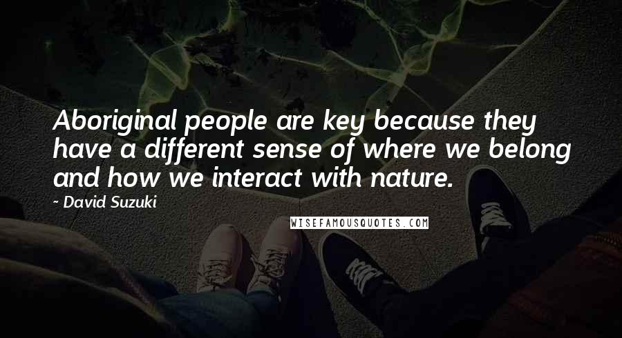 David Suzuki quotes: Aboriginal people are key because they have a different sense of where we belong and how we interact with nature. David Suzuki quotes: Aboriginal people are key because they have a different sense of where we belong and how we interact with nature.