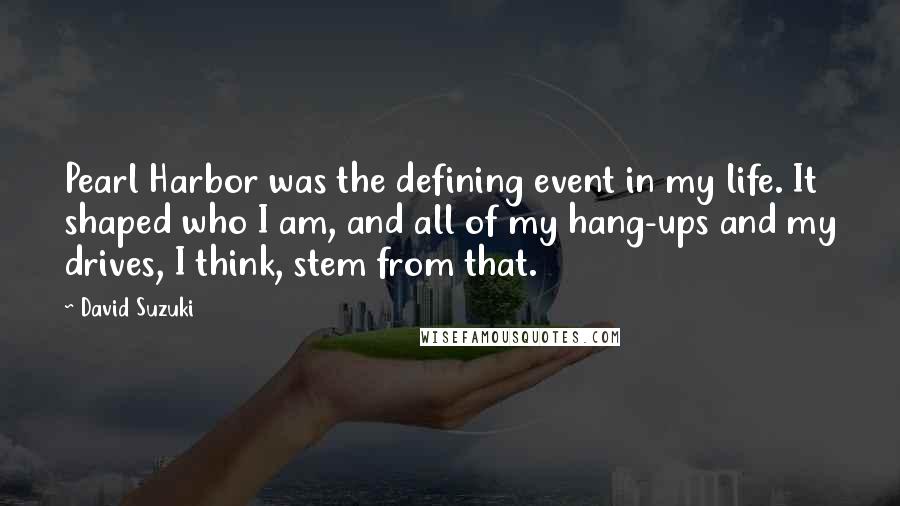 David Suzuki quotes: Pearl Harbor was the defining event in my life. It shaped who I am, and all of my hang-ups and my drives, I think, stem from that. David Suzuki quotes: Pearl Harbor was the defining event in my life. It shaped who I am, and all of my hang-ups and my drives, I think, stem from that.