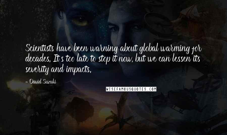 David Suzuki quotes: Scientists have been warning about global warming for decades. It's too late to stop it now, but we can lessen its severity and impacts. David Suzuki quotes: Scientists have been warning about global warming for decades. It's too late to stop it now, but we can lessen its severity and impacts.