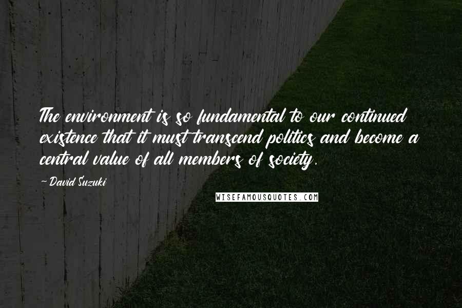 David Suzuki quotes: The environment is so fundamental to our continued existence that it must transcend politics and become a central value of all members of society.