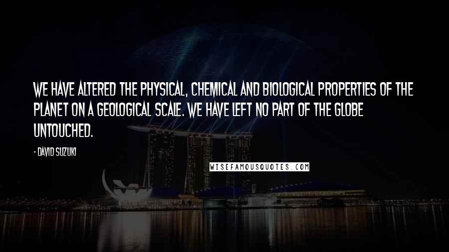 David Suzuki quotes: We have altered the physical, chemical and biological properties of the planet on a geological scale. We have left no part of the globe untouched. David Suzuki quotes: We have altered the physical, chemical and biological properties of the planet on a geological scale. We have left no part of the globe untouched.