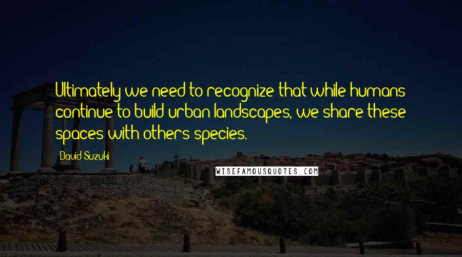 David Suzuki quotes: Ultimately we need to recognize that while humans continue to build urban landscapes, we share these spaces with others species.