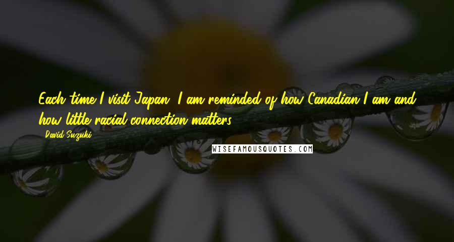 David Suzuki quotes: Each time I visit Japan, I am reminded of how Canadian I am and how little racial connection matters. David Suzuki quotes: Each time I visit Japan, I am reminded of how Canadian I am and how little racial connection matters.