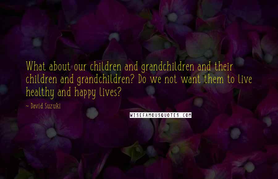 David Suzuki quotes: What about our children and grandchildren and their children and grandchildren? Do we not want them to live healthy and happy lives?