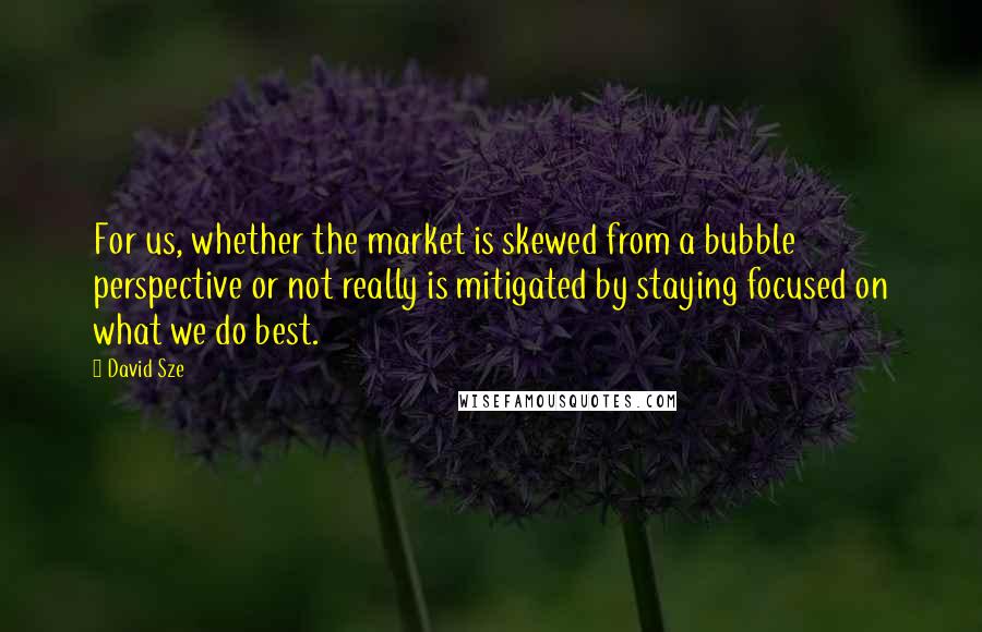 David Sze quotes: For us, whether the market is skewed from a bubble perspective or not really is mitigated by staying focused on what we do best.