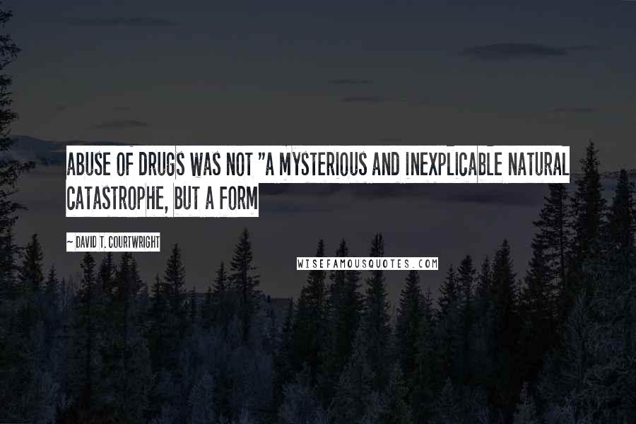 David T. Courtwright quotes: abuse of drugs was not "a mysterious and inexplicable natural catastrophe, but a form