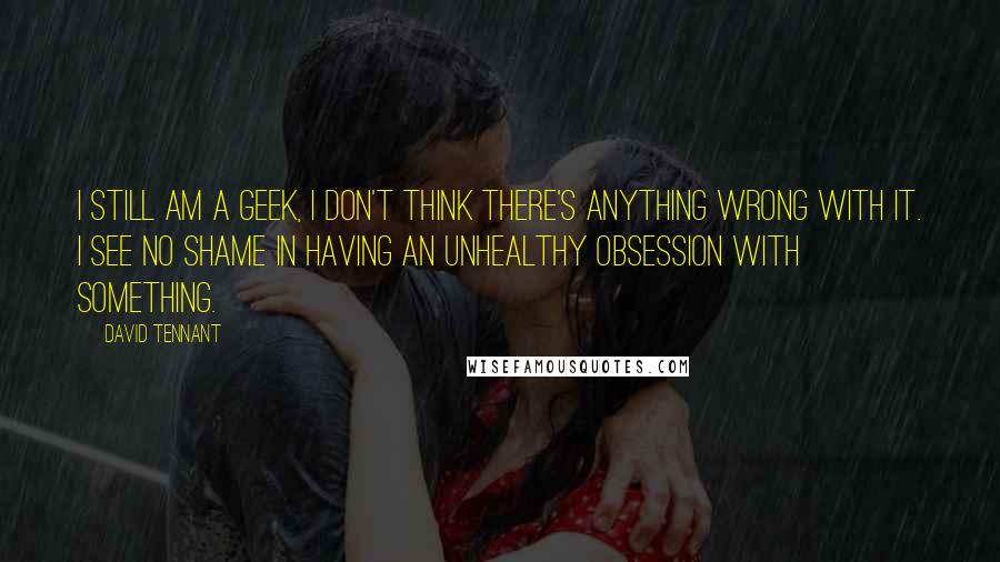 David Tennant quotes: I still am a geek, I don't think there's anything wrong with it. I see no shame in having an unhealthy obsession with something.