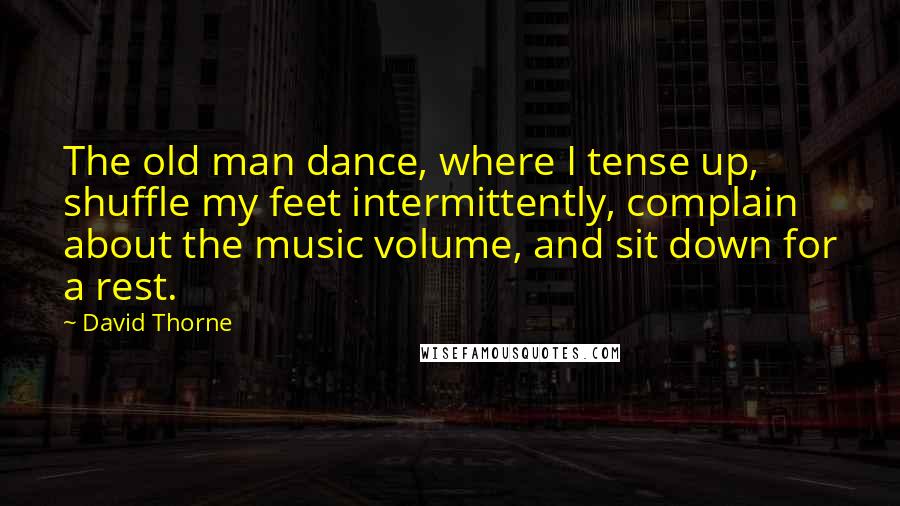 David Thorne quotes: The old man dance, where I tense up, shuffle my feet intermittently, complain about the music volume, and sit down for a rest. David Thorne quotes: The old man dance, where I tense up, shuffle my feet intermittently, complain about the music volume, and sit down for a rest.