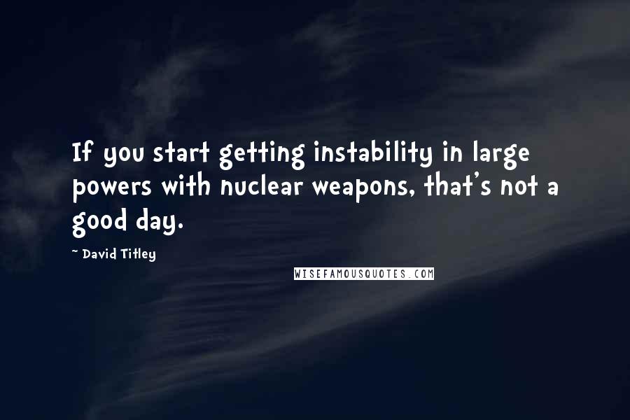 David Titley quotes: If you start getting instability in large powers with nuclear weapons, that's not a good day.