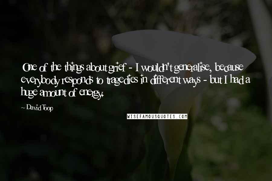 David Toop quotes: One of the things about grief - I wouldn't generalise, because everybody responds to tragedies in different ways - but I had a huge amount of energy.