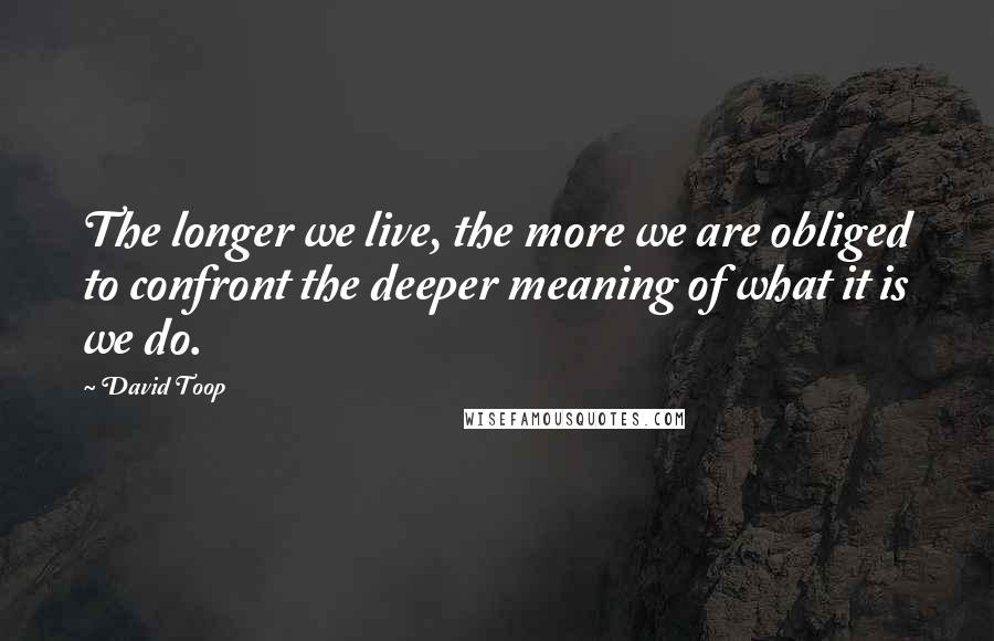 David Toop quotes: The longer we live, the more we are obliged to confront the deeper meaning of what it is we do.