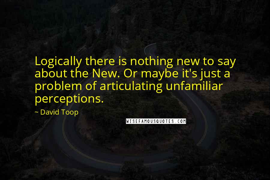 David Toop quotes: Logically there is nothing new to say about the New. Or maybe it's just a problem of articulating unfamiliar perceptions.