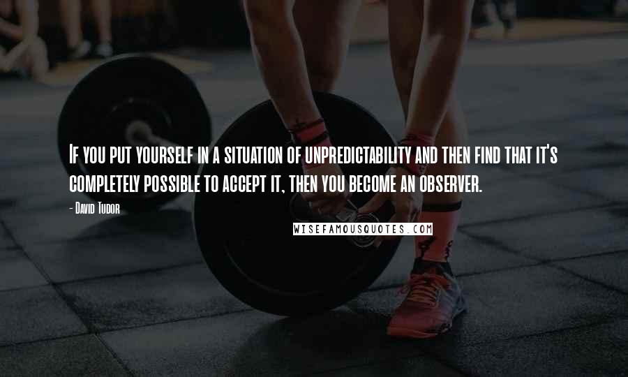David Tudor quotes: If you put yourself in a situation of unpredictability and then find that it's completely possible to accept it, then you become an observer. David Tudor quotes: If you put yourself in a situation of unpredictability and then find that it's completely possible to accept it, then you become an observer.
