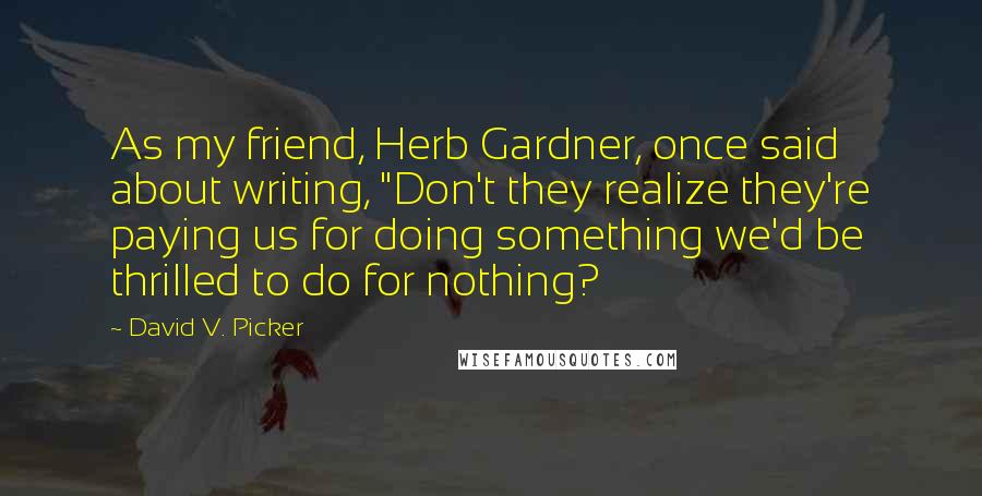 David V. Picker quotes: As my friend, Herb Gardner, once said about writing, "Don't they realize they're paying us for doing something we'd be thrilled to do for nothing?