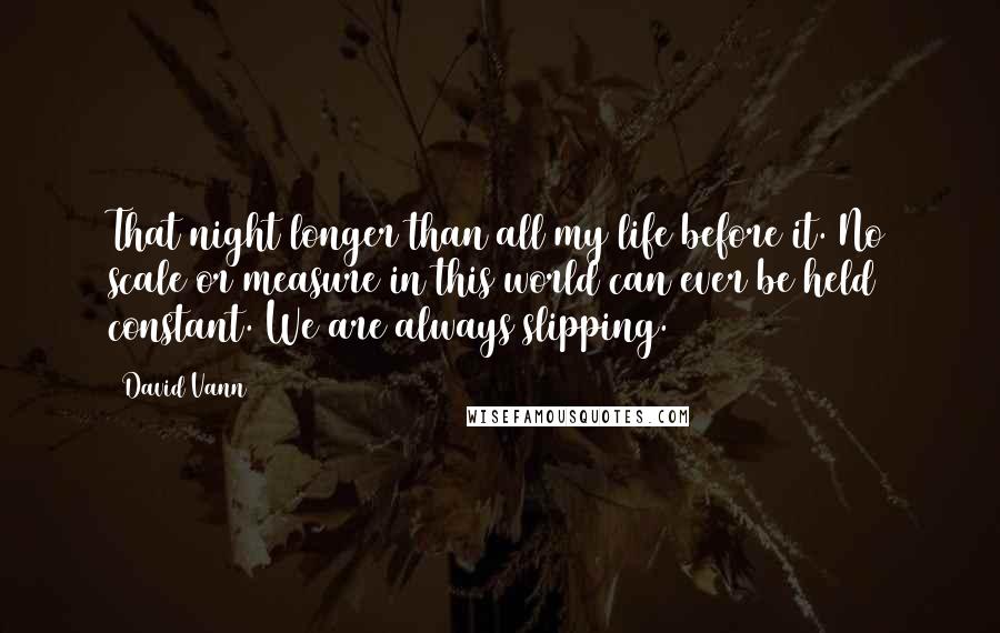 David Vann quotes: That night longer than all my life before it. No scale or measure in this world can ever be held constant. We are always slipping. David Vann quotes: That night longer than all my life before it. No scale or measure in this world can ever be held constant. We are always slipping.
