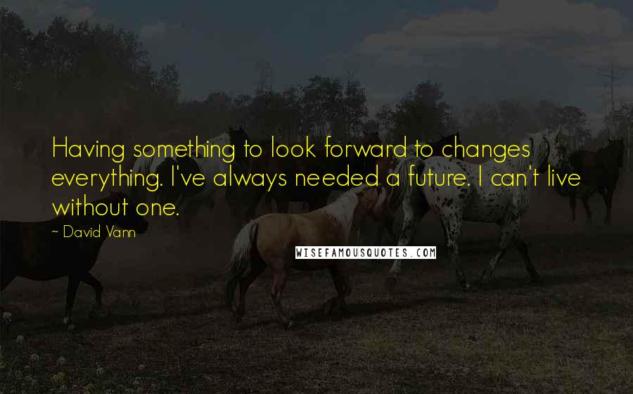 David Vann quotes: Having something to look forward to changes everything. I've always needed a future. I can't live without one.