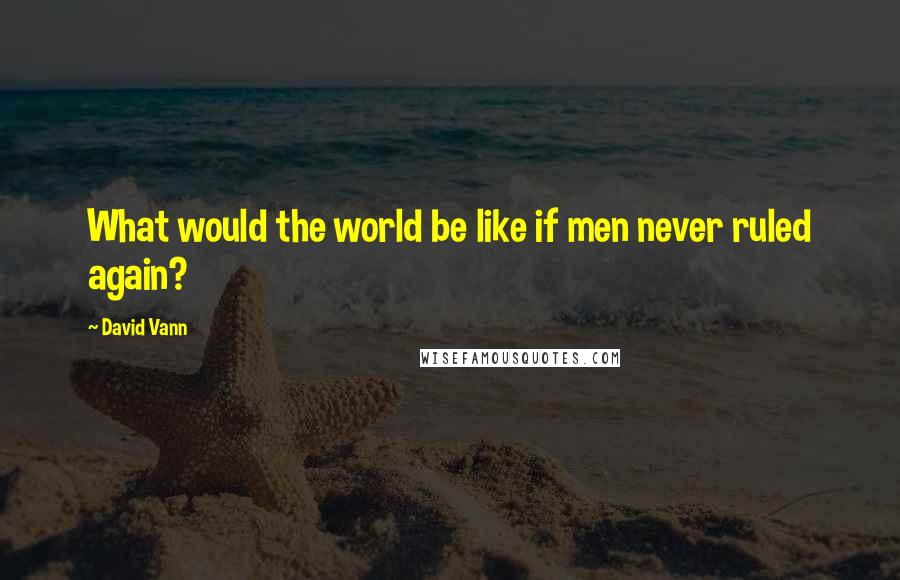 David Vann quotes: What would the world be like if men never ruled again?